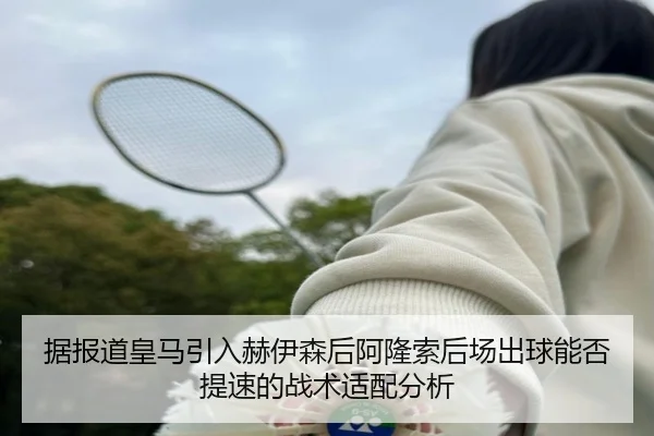 据报道皇马引入赫伊森后阿隆索后场出球能否提速的战术适配分析